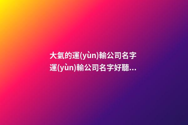 大氣的運(yùn)輸公司名字 運(yùn)輸公司名字好聽大氣-第1張-公司起名-玄機(jī)派
